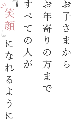 お子さまからお年寄りの方まですべての人が笑顔になれるように